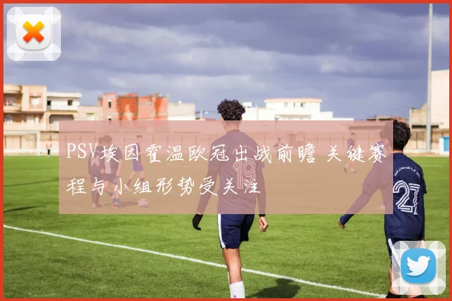 PSV埃因霍温欧冠出战前瞻 关键赛程与小组形势受关注