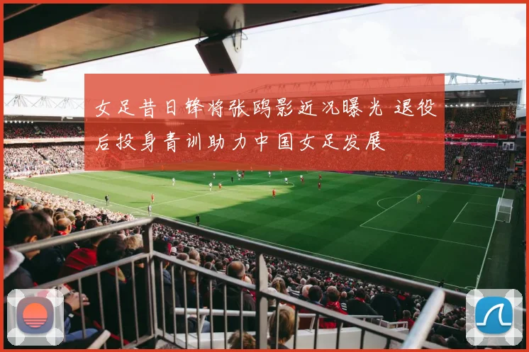 女足昔日锋将张鸥影近况曝光 退役后投身青训助力中国女足发展