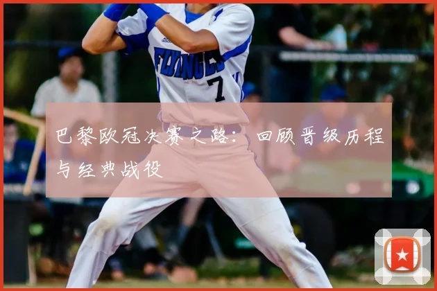 巴黎欧冠决赛之路：回顾晋级历程与经典战役