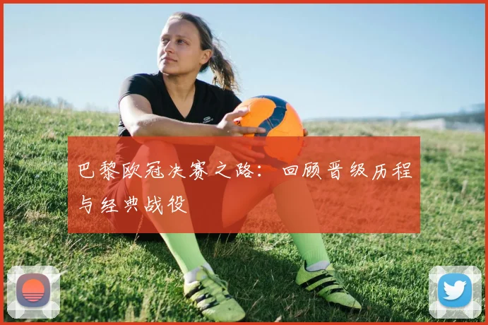 巴黎欧冠决赛之路：回顾晋级历程与经典战役