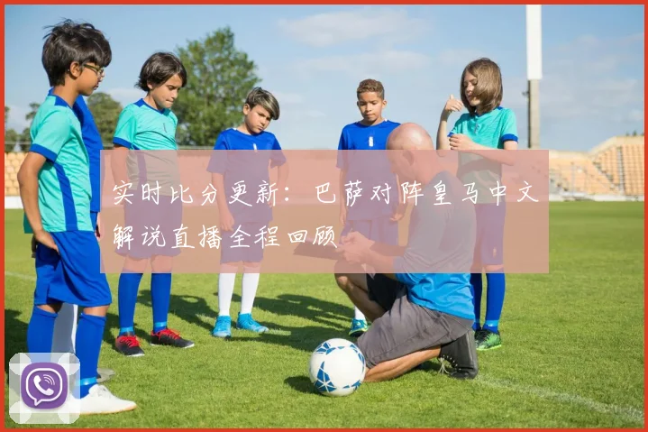 实时比分更新:巴萨对阵皇马中文解说直播全程回顾