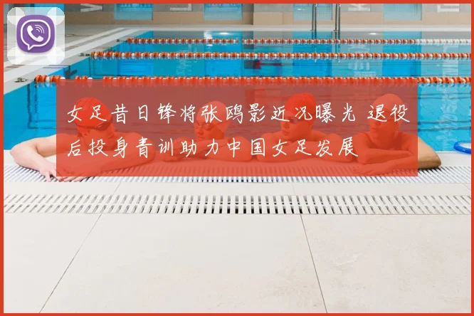 女足昔日锋将张鸥影近况曝光 退役后投身青训助力中国女足发展