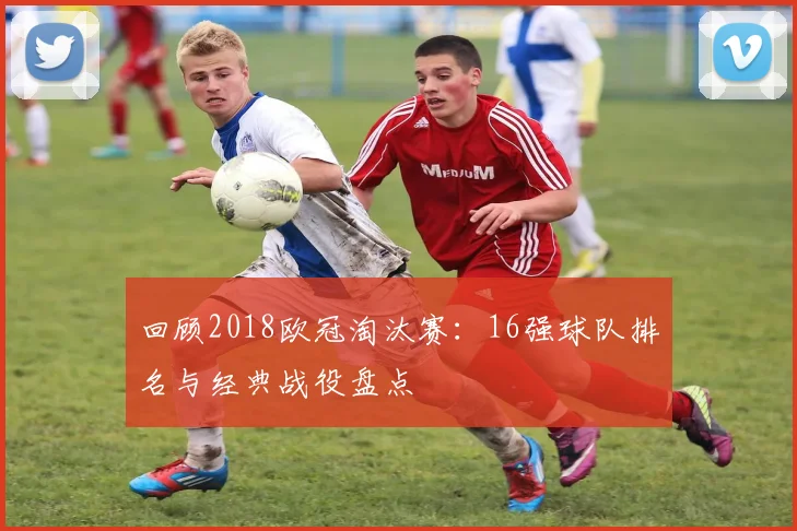 回顾2018欧冠淘汰赛：16强球队排名与经典战役盘点